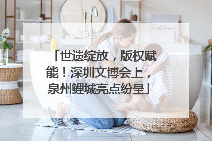 世遗绽放，版权赋能！深圳文博会上，泉州鲤城亮点纷呈