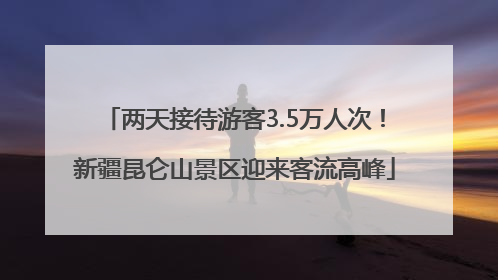 两天接待游客3.5万人次！新疆昆仑山景区迎来客流高峰