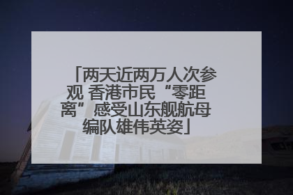 两天近两万人次参观 香港市民“零距离”感受山东舰航母编队雄伟英姿