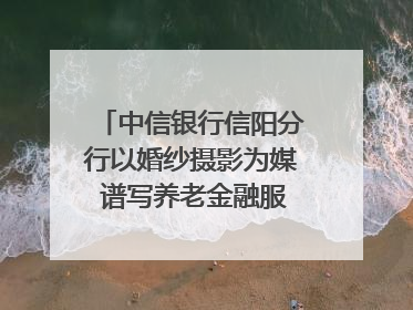 中信银行信阳分行以婚纱摄影为媒 谱写养老金融服务暖心篇章