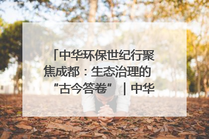 中华环保世纪行聚焦成都：生态治理的“古今答卷”｜中华环保世纪行