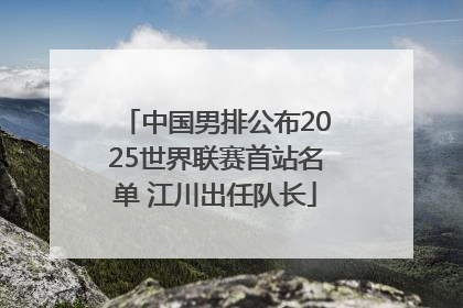 中国男排公布2025世界联赛首站名单 江川出任队长