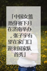 中国女篮热身赛下月在济南举办，张子宇有望在家门口迎来国家队首秀