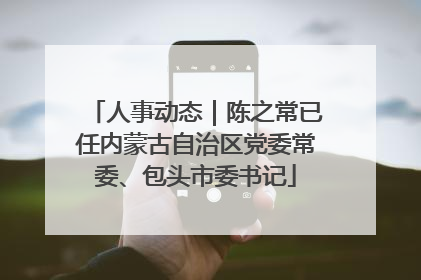 人事动态｜陈之常已任内蒙古自治区党委常委、包头市委书记
