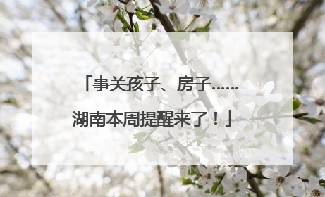 事关孩子、房子……湖南本周提醒来了！