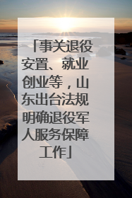 事关退役安置、就业创业等，山东出台法规明确退役军人服务保障工作
