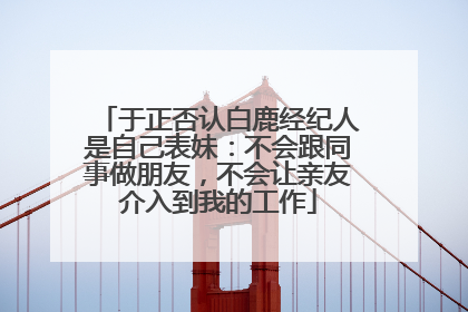 于正否认白鹿经纪人是自己表妹：不会跟同事做朋友，不会让亲友介入到我的工作