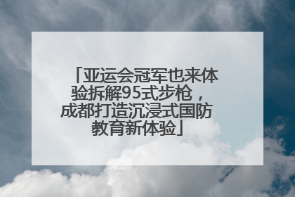 亚运会冠军也来体验拆解95式步枪，成都打造沉浸式国防教育新体验