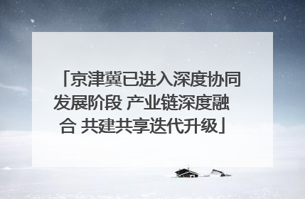 京津冀已进入深度协同发展阶段 产业链深度融合 共建共享迭代升级