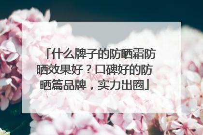 什么牌子的防晒霜防晒效果好？口碑好的防晒篇品牌，实力出圈