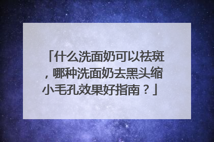 什么洗面奶可以祛斑，哪种洗面奶去黑头缩小毛孔效果好指南？