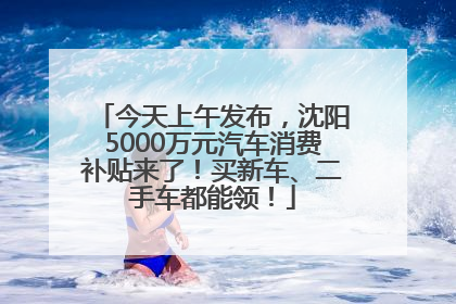 今天上午发布，沈阳5000万元汽车消费补贴来了！买新车、二手车都能领！