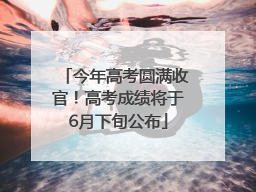 今年高考圆满收官！高考成绩将于6月下旬公布