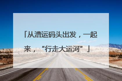 从漕运码头出发，一起来，“行走大运河”
