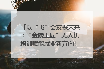 以“飞”会友探未来：“金陵工匠”无人机培训赋能就业新方向