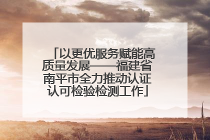 以更优服务赋能高质量发展——福建省南平市全力推动认证认可检验检测工作