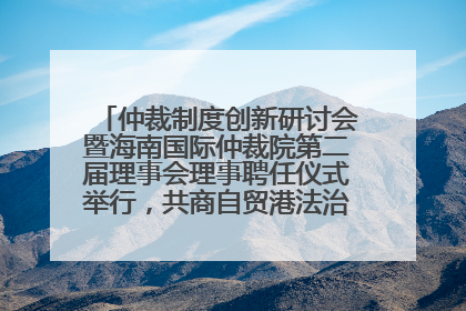 仲裁制度创新研讨会暨海南国际仲裁院第二届理事会理事聘任仪式举行，共商自贸港法治建设新路径