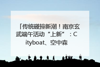 传统碰撞新潮！南京玄武端午活动“上新”：Cityboat、空中森林、骑行市集引热潮