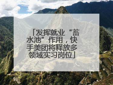 发挥就业“蓄水池”作用，快手美团将释放多领域实习岗位