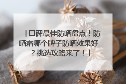 口碑最佳防晒盘点！防晒霜哪个牌子防晒效果好？挑选攻略来了！