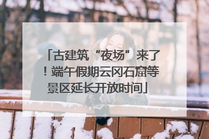 古建筑“夜场”来了！端午假期云冈石窟等景区延长开放时间