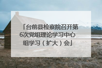 台前县检察院召开第6次党组理论学习中心组学习（扩大）会