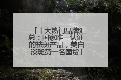 十大热门品牌汇总：国家唯一认证的祛斑产品，美白淡斑第一名国货