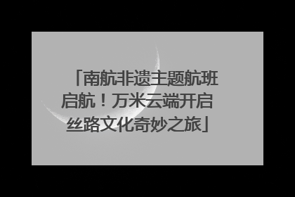 南航非遗主题航班启航！万米云端开启丝路文化奇妙之旅