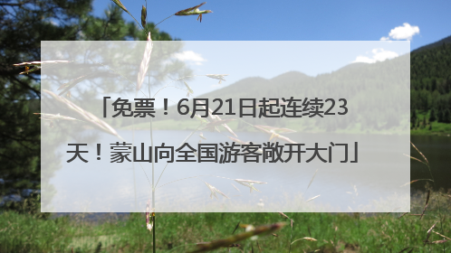 免票！6月21日起连续23天！蒙山向全国游客敞开大门
