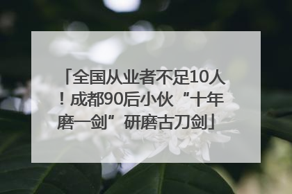 全国从业者不足10人！成都90后小伙“十年磨一剑”研磨古刀剑
