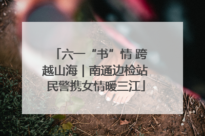 六一“书”情 跨越山海｜南通边检站民警携女情暖三江