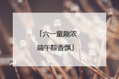 六一童趣浓 端午粽香飘