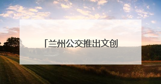 兰州公交推出文创主题巴士：全景式移动“博物馆”