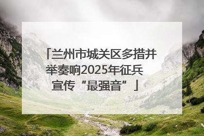 兰州市城关区多措并举奏响2025年征兵宣传“最强音”
