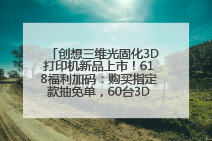 创想三维光固化3D打印机新品上市！618福利加码：购买指定款抽免单，60台3D打印机直接送