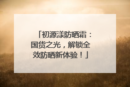 初源漾防晒霜：国货之光，解锁全效防晒新体验！