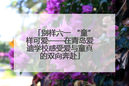 别样六一 “童”样可爱——在青岛爱迪学校感受爱与童真的双向奔赴