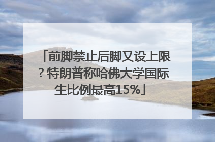 前脚禁止后脚又设上限？特朗普称哈佛大学国际生比例最高15%