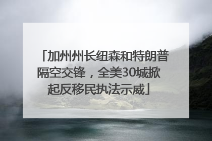 加州州长纽森和特朗普隔空交锋，全美30城掀起反移民执法示威
