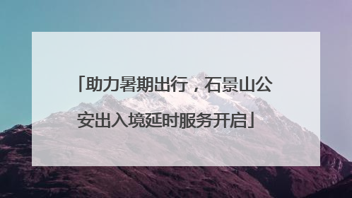 助力暑期出行，石景山公安出入境延时服务开启
