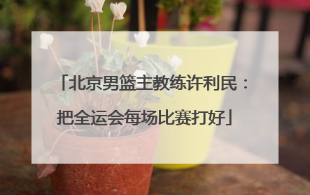 北京男篮主教练许利民：把全运会每场比赛打好