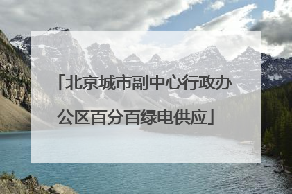 北京城市副中心行政办公区百分百绿电供应