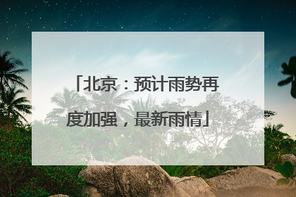 北京：预计雨势再度加强，最新雨情