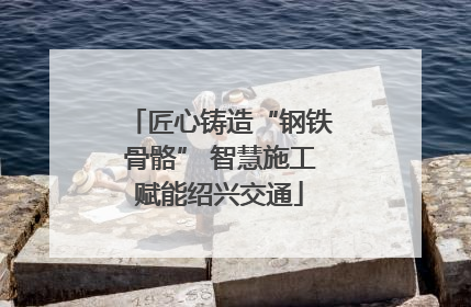 匠心铸造“钢铁骨骼” 智慧施工赋能绍兴交通
