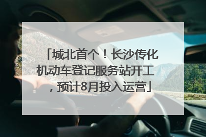 城北首个！长沙传化机动车登记服务站开工，预计8月投入运营
