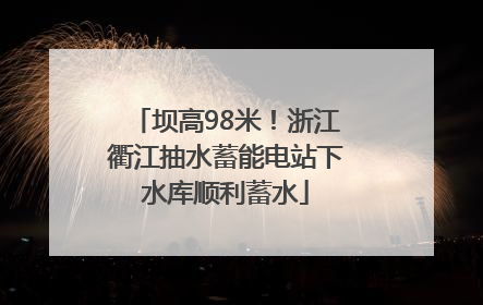 坝高98米！浙江衢江抽水蓄能电站下水库顺利蓄水