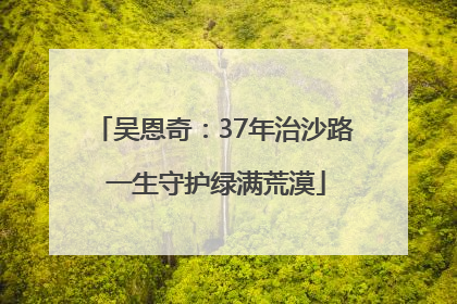 吴恩奇：37年治沙路 一生守护绿满荒漠