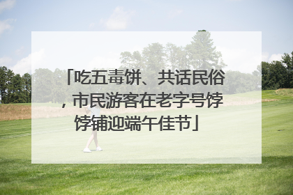 吃五毒饼、共话民俗，市民游客在老字号饽饽铺迎端午佳节