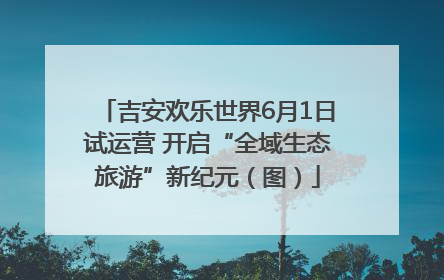 吉安欢乐世界6月1日试运营 开启“全域生态旅游”新纪元（图）