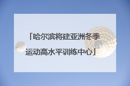 哈尔滨将建亚洲冬季运动高水平训练中心